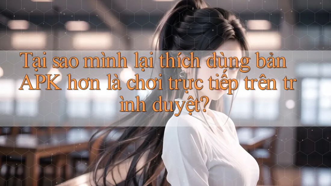 Tại sao mình lại thích dùng bản APK hơn là chơi trực tiếp trên trình duyệt?