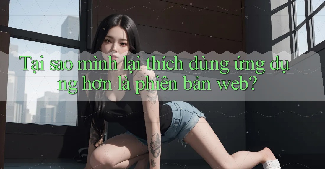 Tại sao mình lại thích dùng ứng dụng hơn là phiên bản web? Tại sao mình lại thích dùng ứng dụng hơn là phiên bản web?