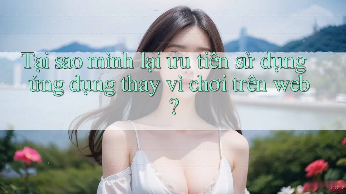 Tại sao mình lại ưu tiên sử dụng ứng dụng thay vì chơi trên web?