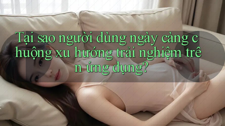 Tại sao người dùng ngày càng chuộng xu hướng trải nghiệm trên ứng dụng? Tại sao người dùng ngày càng chuộng xu hướng trải nghiệm trên ứng dụng?