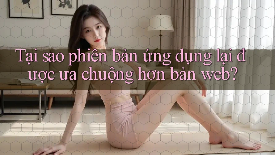 Tại sao phiên bản ứng dụng lại được ưa chuộng hơn bản web?