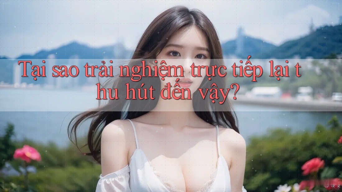 Tại sao trải nghiệm trực tiếp lại thu hút đến vậy?