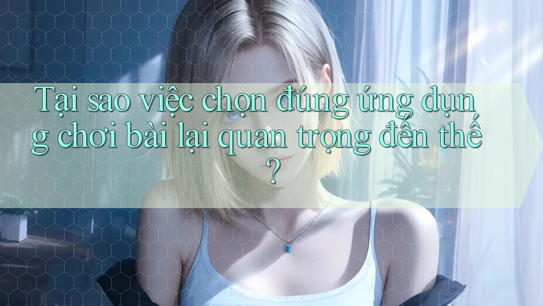 Tại sao việc chọn đúng ứng dụng chơi bài lại quan trọng đến thế?