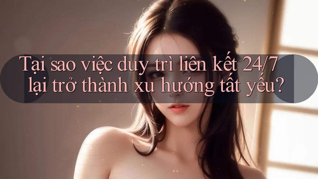 Tại sao việc duy trì liên kết 24/7 lại trở thành xu hướng tất yếu?