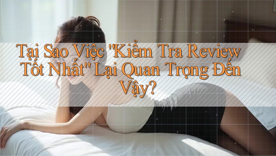 Tại Sao Việc “Kiểm Tra Review Tốt Nhất” Lại Quan Trọng Đến Vậy? Tại Sao Việc “Kiểm Tra Review Tốt Nhất” Lại Quan Trọng Đến Vậy?
