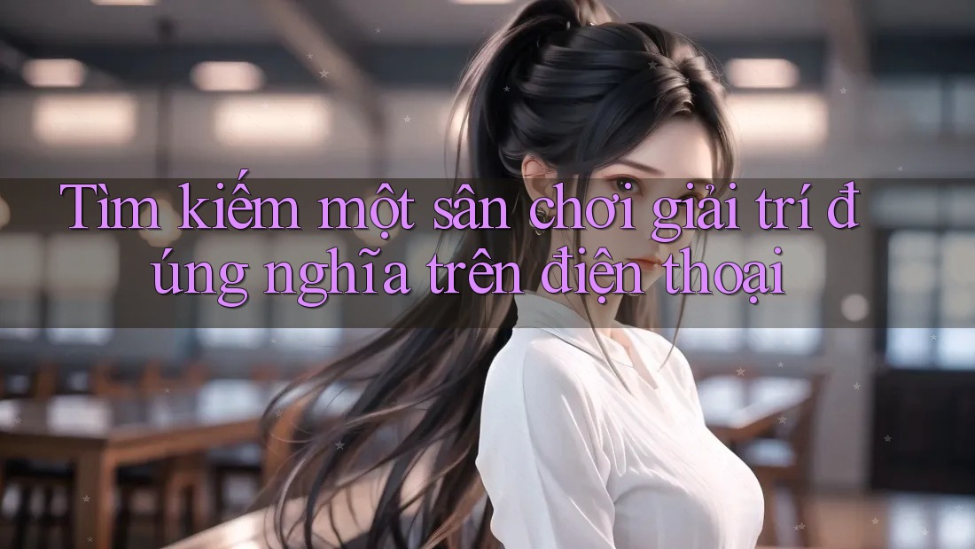 Tìm kiếm một sân chơi giải trí đúng nghĩa trên điện thoại Tìm kiếm một sân chơi giải trí đúng nghĩa trên điện thoại
