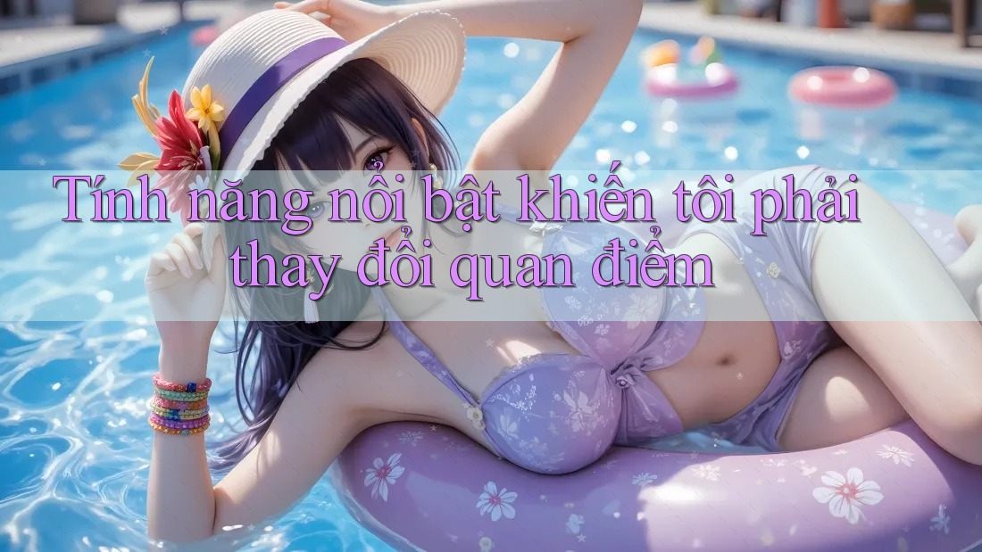 Tính năng nổi bật khiến tôi phải thay đổi quan điểm Tính năng nổi bật khiến tôi phải thay đổi quan điểm