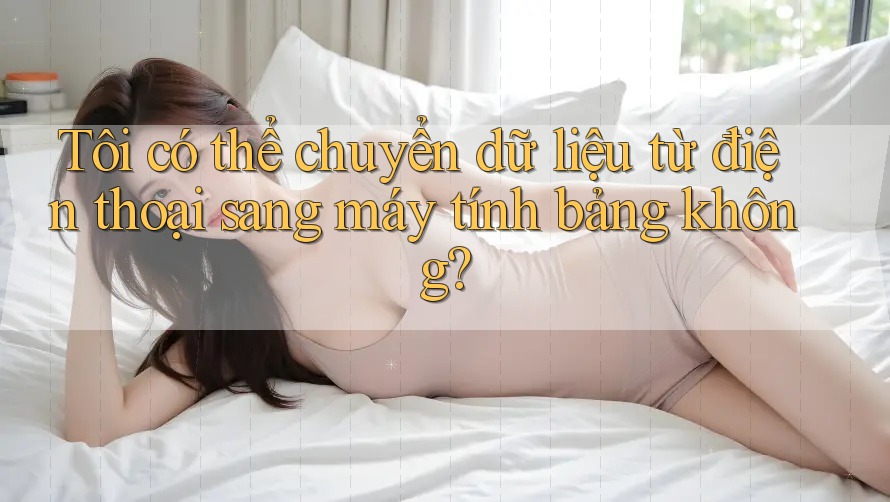 Tôi có thể chuyển dữ liệu từ điện thoại sang máy tính bảng không? Tôi có thể chuyển dữ liệu từ điện thoại sang máy tính bảng không?