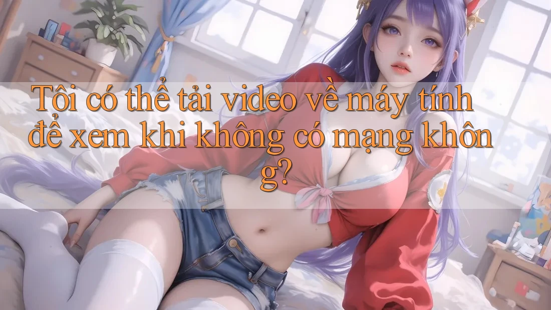 Tôi có thể tải video về máy tính để xem khi không có mạng không?