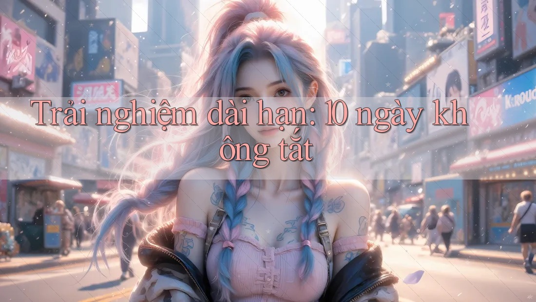 Trải nghiệm dài hạn: 10 ngày không tắt