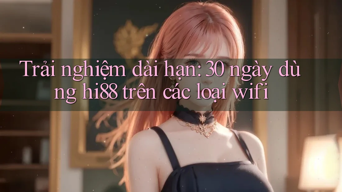 Trải nghiệm dài hạn: 30 ngày dùng hi88 trên các loại wifi Trải nghiệm dài hạn: 30 ngày dùng hi88 trên các loại wifi