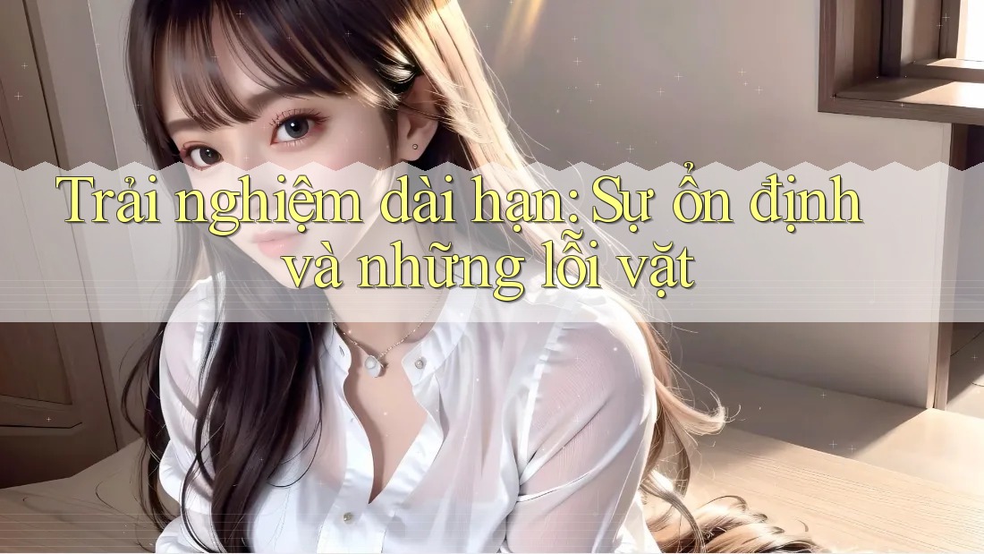 Trải nghiệm dài hạn: Sự ổn định và những lỗi vặt Trải nghiệm dài hạn: Sự ổn định và những lỗi vặt
