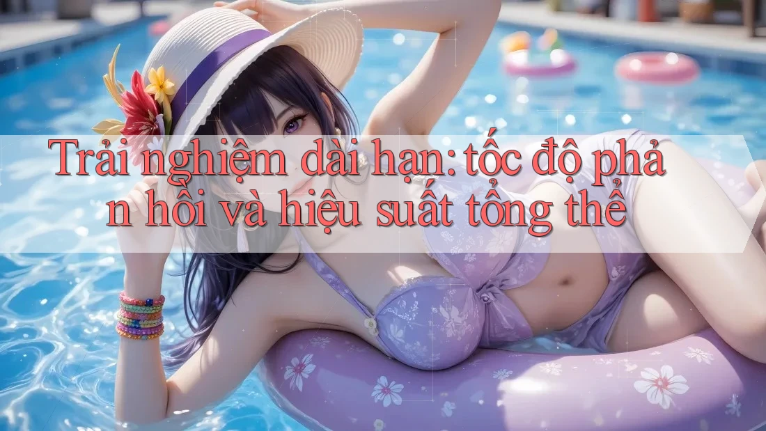 Trải nghiệm dài hạn: Tốc độ phản hồi và hiệu suất tổng thể