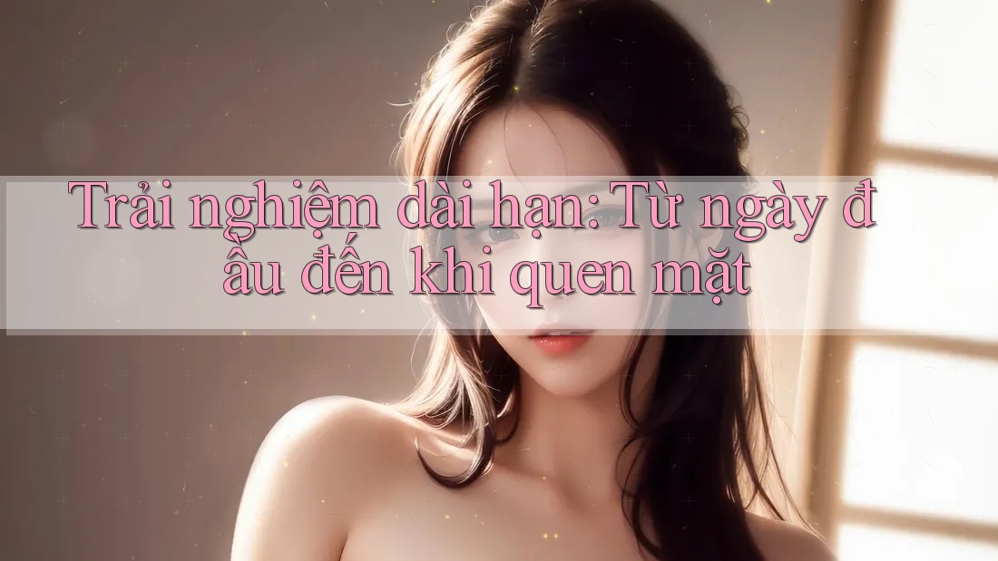 Trải nghiệm dài hạn: Từ ngày đầu đến khi quen mặt