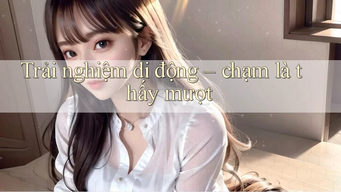 Trải nghiệm di động – chạm là thấy mượt