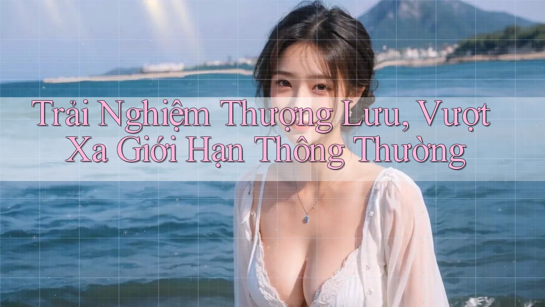 Trải Nghiệm Thượng Lưu, Vượt Xa Giới Hạn Thông Thường Trải Nghiệm Thượng Lưu, Vượt Xa Giới Hạn Thông Thường