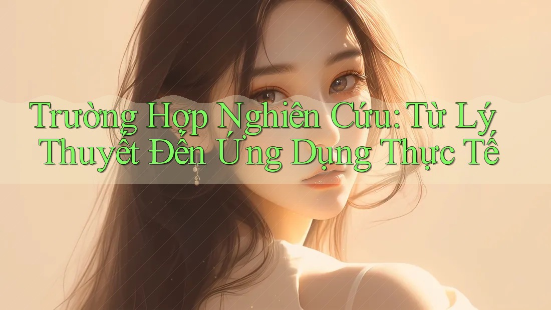 Trường Hợp Nghiên Cứu: Từ Lý Thuyết Đến Ứng Dụng Thực Tế Trường Hợp Nghiên Cứu: Từ Lý Thuyết Đến Ứng Dụng Thực Tế