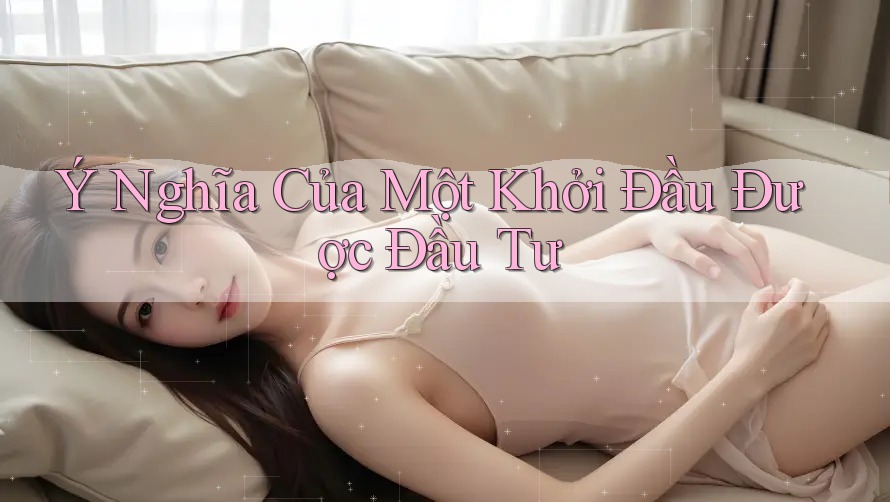 Ý Nghĩa Của Một Khởi Đầu Được Đầu Tư